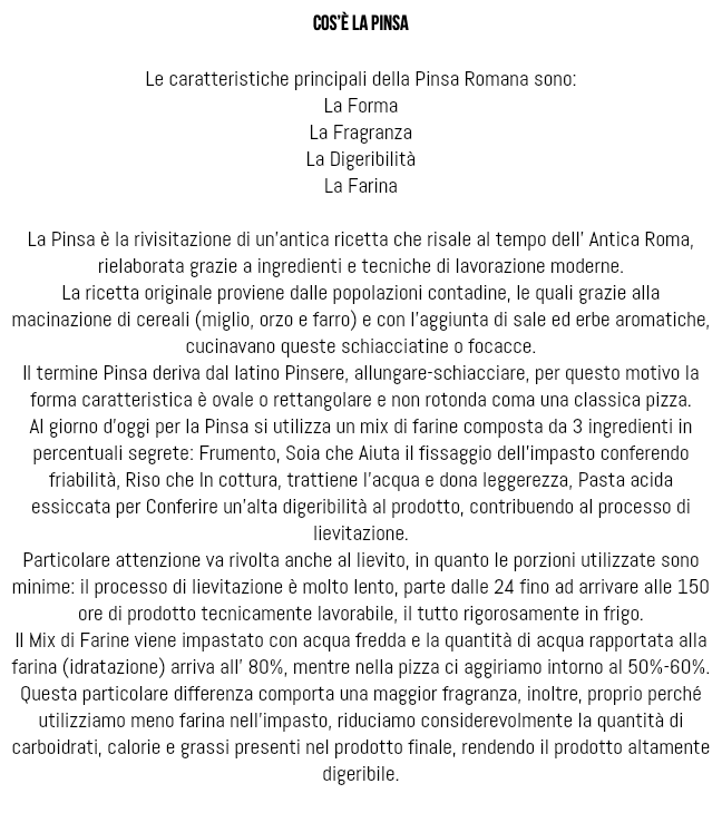  Cos’è la pinsa Le caratteristiche principali della Pinsa Romana sono: La Forma La Fragranza La Digeribilità La Farina La Pinsa è la rivisitazione di un’antica ricetta che risale al tempo dell’ Antica Roma, rielaborata grazie a ingredienti e tecniche di lavorazione moderne. La ricetta originale proviene dalle popolazioni contadine, le quali grazie alla macinazione di cereali (miglio, orzo e farro) e con l’aggiunta di sale ed erbe aromatiche, cucinavano queste schiacciatine o focacce. Il termine Pinsa deriva dal latino Pinsere, allungare-schiacciare, per questo motivo la forma caratteristica è ovale o rettangolare e non rotonda coma una classica pizza. Al giorno d’oggi per la Pinsa si utilizza un mix di farine composta da 3 ingredienti in percentuali segrete: Frumento, Soia che Aiuta il fissaggio dell’impasto conferendo friabilità, Riso che In cottura, trattiene l’acqua e dona leggerezza, Pasta acida essiccata per Conferire un’alta digeribilità al prodotto, contribuendo al processo di lievitazione. Particolare attenzione va rivolta anche al lievito, in quanto le porzioni utilizzate sono minime: il processo di lievitazione è molto lento, parte dalle 24 fino ad arrivare alle 150 ore di prodotto tecnicamente lavorabile, il tutto rigorosamente in frigo. Il Mix di Farine viene impastato con acqua fredda e la quantità di acqua rapportata alla farina (idratazione) arriva all’ 80%, mentre nella pizza ci aggiriamo intorno al 50%-60%. Questa particolare differenza comporta una maggior fragranza, inoltre, proprio perché utilizziamo meno farina nell’impasto, riduciamo considerevolmente la quantità di carboidrati, calorie e grassi presenti nel prodotto finale, rendendo il prodotto altamente digeribile. 